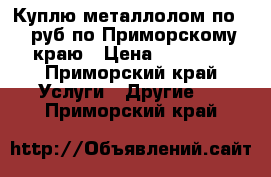 Куплю металлолом по 11 руб по Приморскому краю › Цена ­ 11 000 - Приморский край Услуги » Другие   . Приморский край